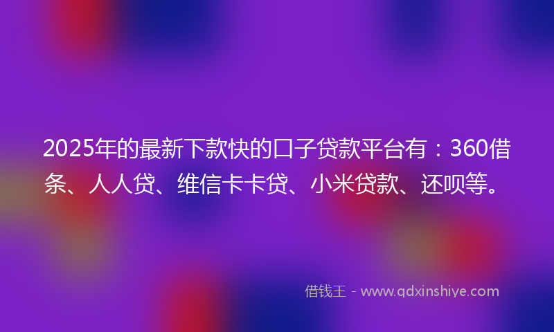 2025年的最新下款快的口子贷款平台有：360借条、人人贷、维信卡卡贷、小米贷款、还呗等。