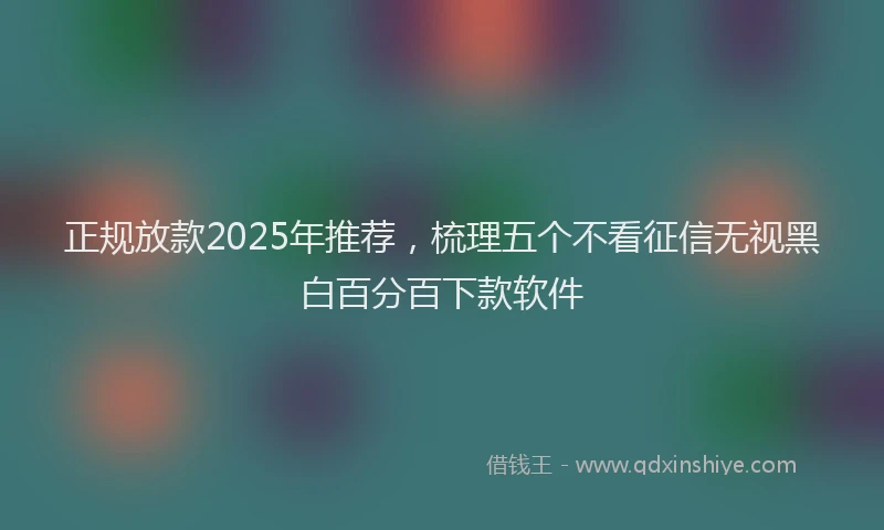 正规放款2025年推荐，梳理五个不看征信无视黑白百分百下款软件