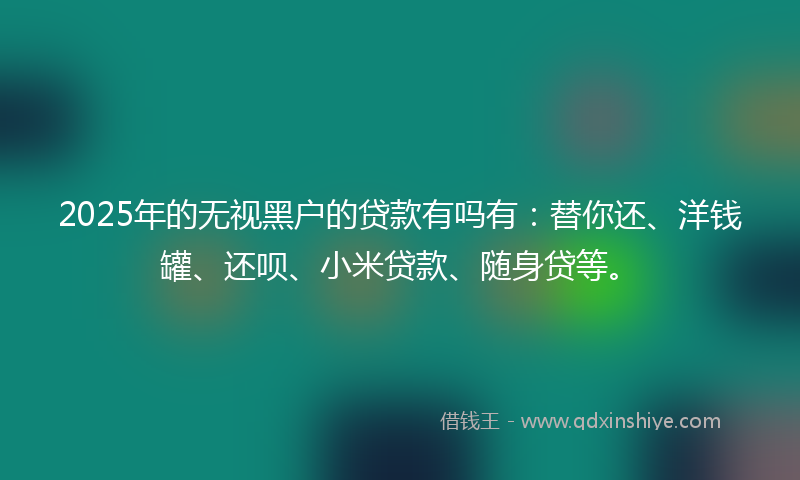 2025年的无视黑户的贷款有吗有：替你还、洋钱罐、还呗、小米贷款、随身贷等。