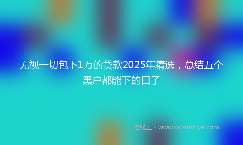 无视一切包下1万的贷款2025年精选，总结五个黑户都能下的口子