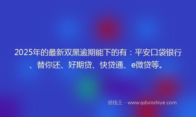 2025年的最新双黑逾期能下的有：平安口袋银行、替你还、好期贷、快贷通、e微贷等。