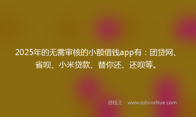 2025年的无需审核的小额借钱app有：团贷网、省呗、小米贷款、替你还、还呗等。