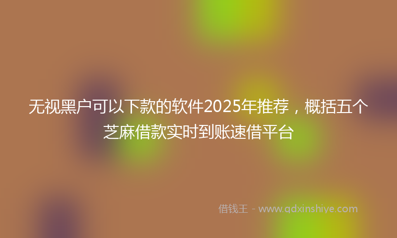 无视黑户可以下款的软件2025年推荐，概括五个芝麻借款实时到账速借平台