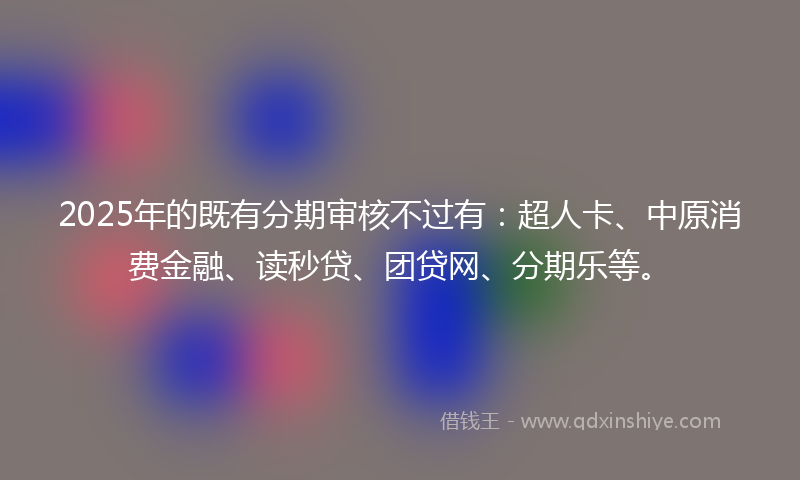 2025年的既有分期审核不过有：超人卡、中原消费金融、读秒贷、团贷网、分期乐等。