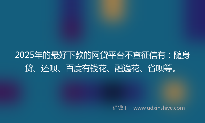 2025年的最好下款的网贷平台不查征信有：随身贷、还呗、百度有钱花、融逸花、省呗等。