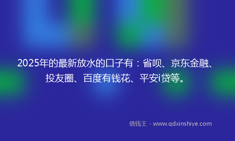 2025年的最新放水的口子有：省呗、京东金融、投友圈、百度有钱花、平安i贷等。