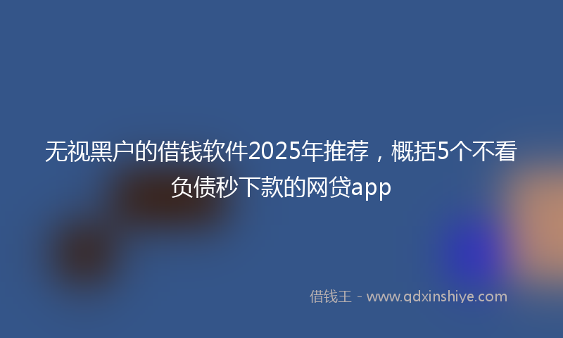 无视黑户的借钱软件2025年推荐，概括5个不看负债秒下款的网贷app