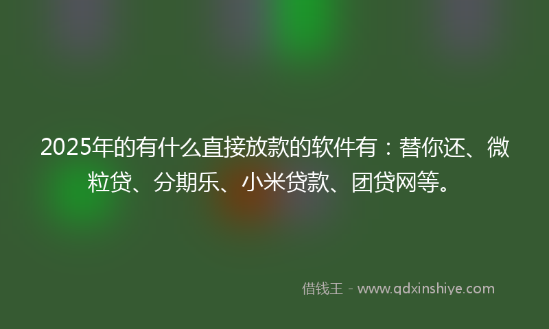 2025年的有什么直接放款的软件有：替你还、微粒贷、分期乐、小米贷款、团贷网等。