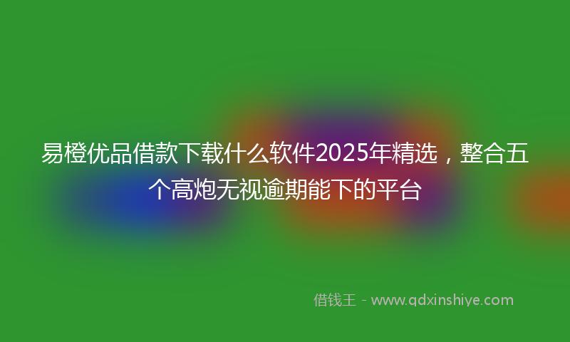 易橙优品借款下载什么软件2025年精选，整合五个高炮无视逾期能下的平台