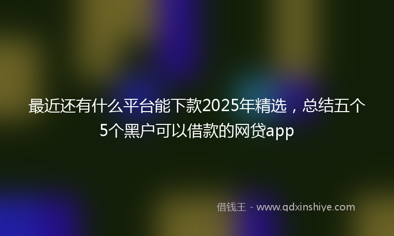 最近还有什么平台能下款2025年精选，总结五个5个黑户可以借款的网贷app