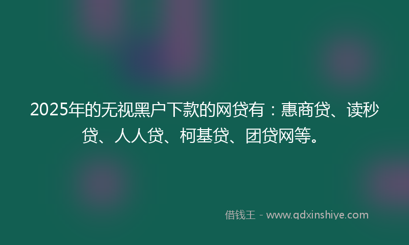 2025年的无视黑户下款的网贷有：惠商贷、读秒贷、人人贷、柯基贷、团贷网等。