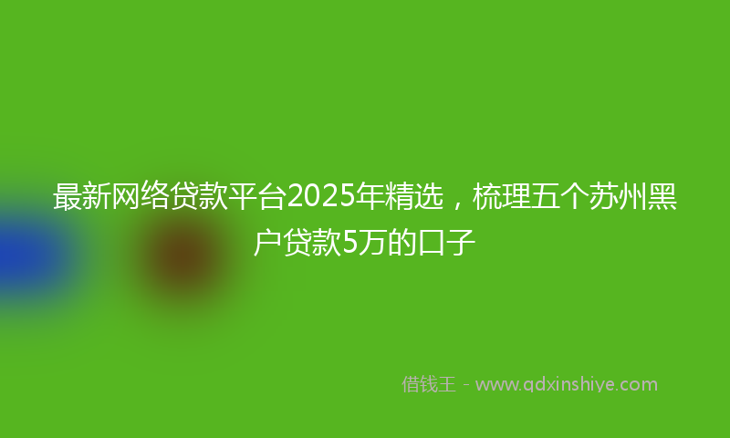 最新网络贷款平台2025年精选，梳理五个苏州黑户贷款5万的口子