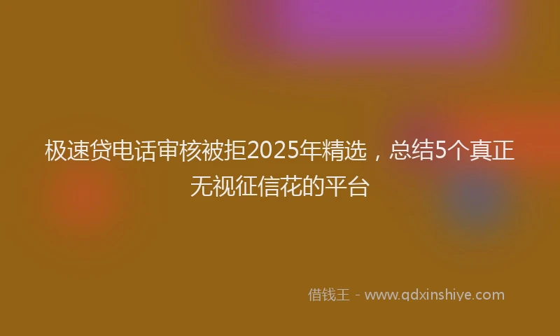 极速贷电话审核被拒2025年精选，总结5个真正无视征信花的平台