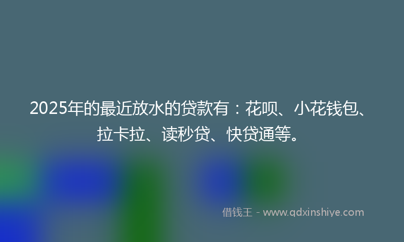2025年的最近放水的贷款有：花呗、小花钱包、拉卡拉、读秒贷、快贷通等。