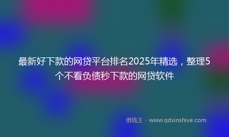 最新好下款的网贷平台排名2025年精选，整理5个不看负债秒下款的网贷软件