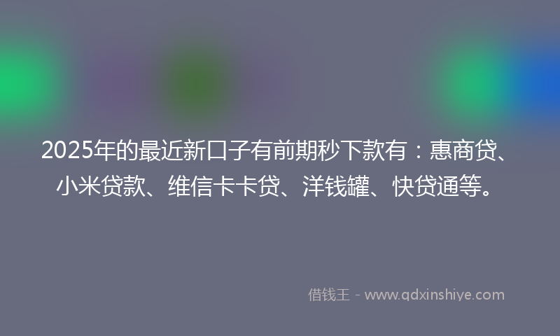 2025年的最近新口子有前期秒下款有：惠商贷、小米贷款、维信卡卡贷、洋钱罐、快贷通等。