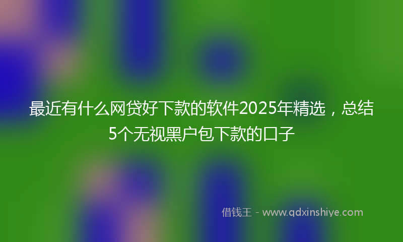 最近有什么网贷好下款的软件2025年精选，总结5个无视黑户包下款的口子