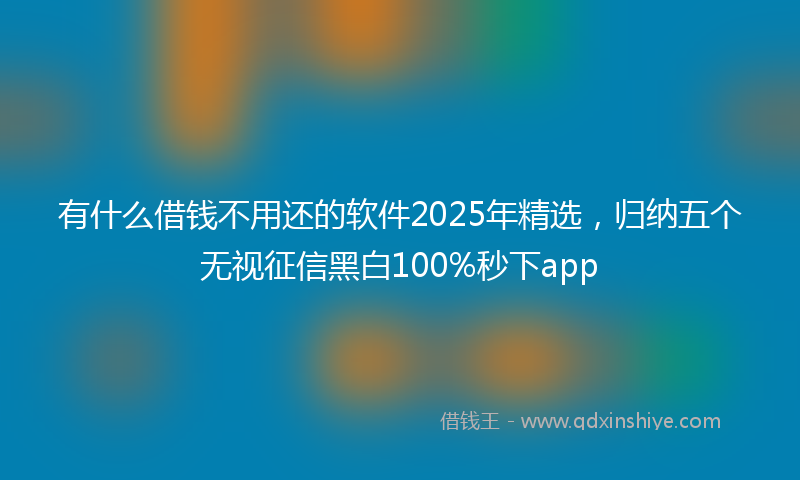 有什么借钱不用还的软件2025年精选，归纳五个无视征信黑白100%秒下app