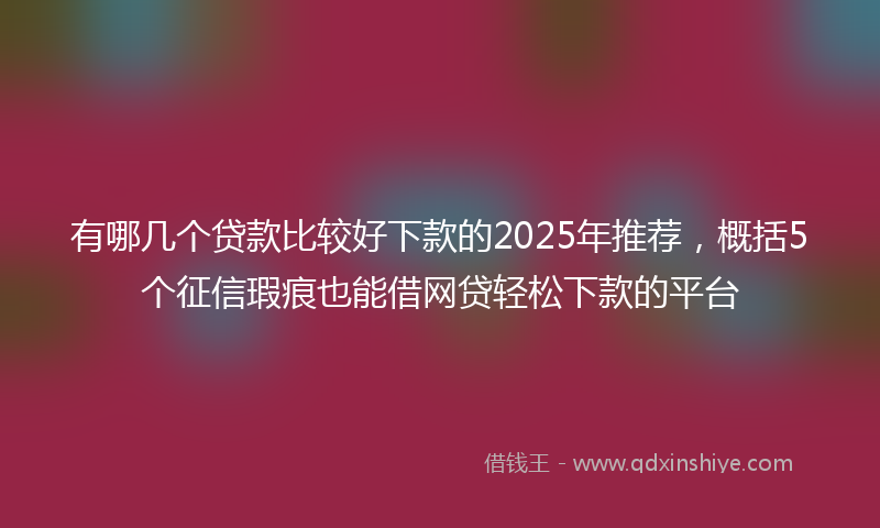 有哪几个贷款比较好下款的2025年推荐，概括5个征信瑕疵也能借网贷轻松下款的平台