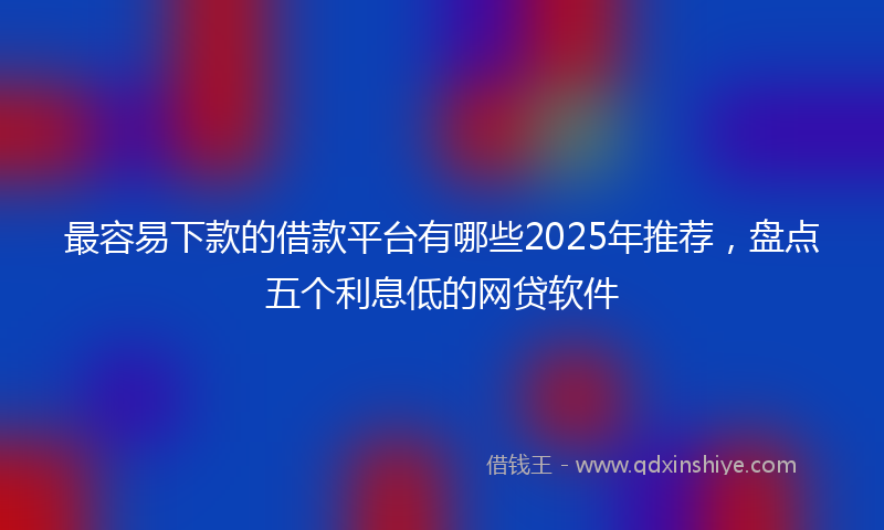 最容易下款的借款平台有哪些2025年推荐，盘点五个利息低的网贷软件