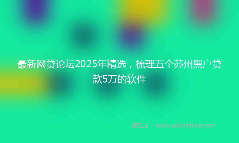 最新网贷论坛2025年精选，梳理五个苏州黑户贷款5万的软件