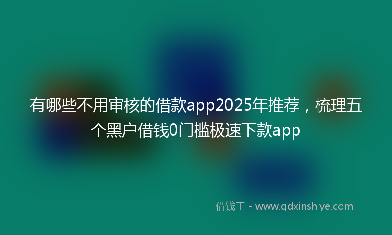 有哪些不用审核的借款app2025年推荐，梳理五个黑户借钱0门槛极速下款app