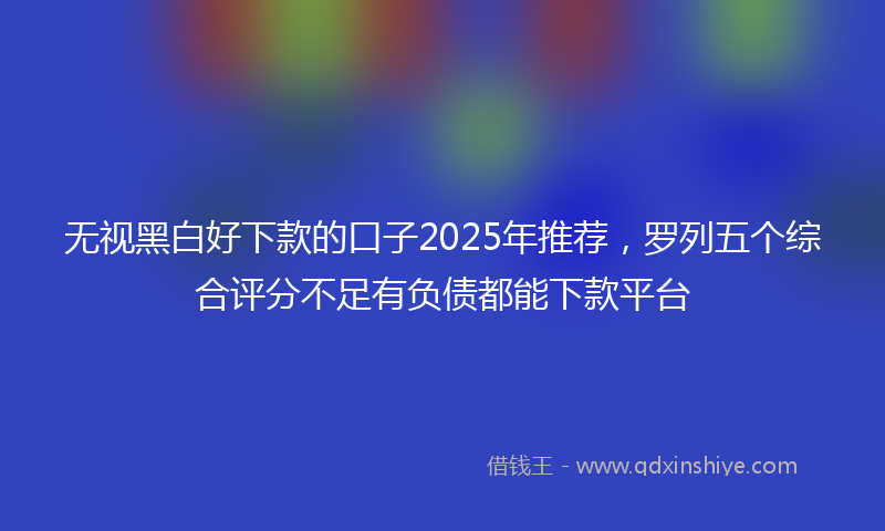 无视黑白好下款的口子2025年推荐，罗列五个综合评分不足有负债都能下款平台