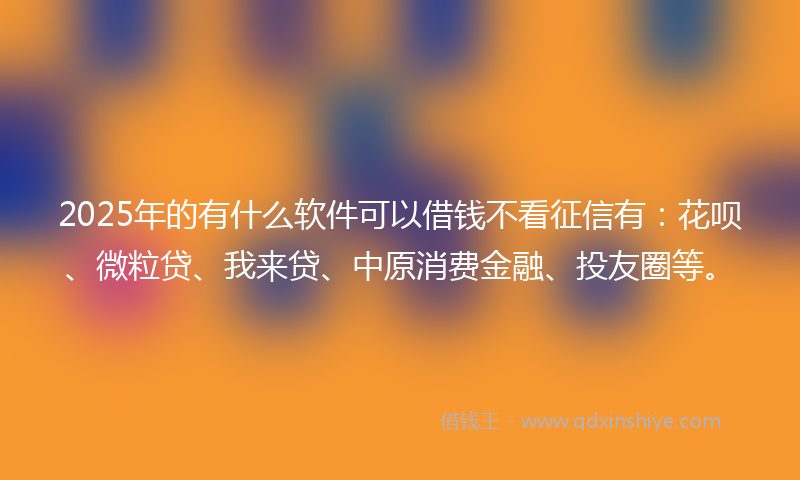 2025年的有什么软件可以借钱不看征信有：花呗、微粒贷、我来贷、中原消费金融、投友圈等。