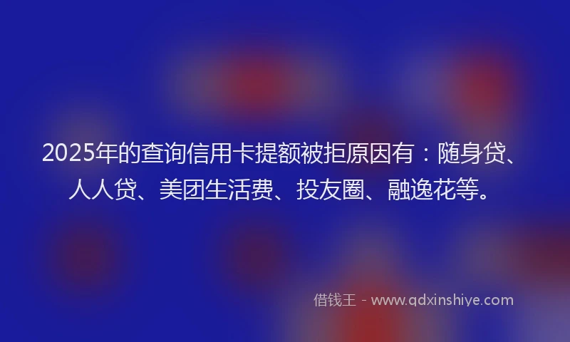 2025年的查询信用卡提额被拒原因有：随身贷、人人贷、美团生活费、投友圈、融逸花等。