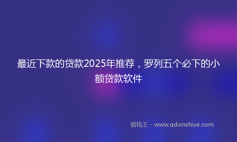 最近下款的贷款2025年推荐，罗列五个必下的小额贷款软件