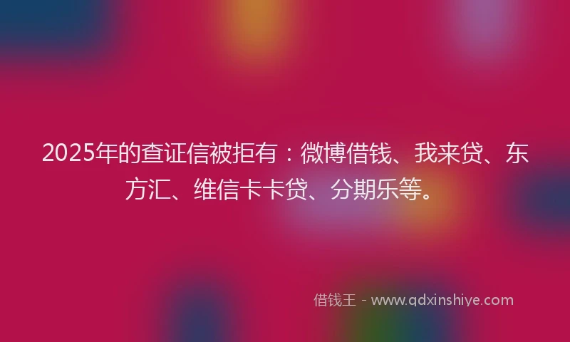2025年的查证信被拒有：微博借钱、我来贷、东方汇、维信卡卡贷、分期乐等。