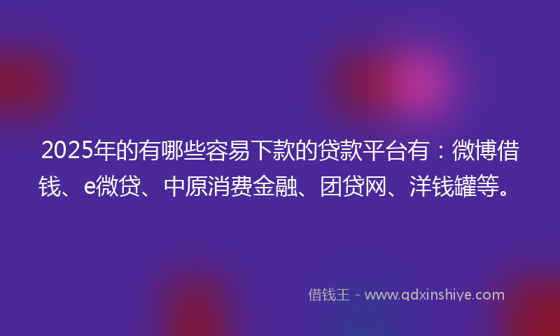 2025年的有哪些容易下款的贷款平台有：微博借钱、e微贷、中原消费金融、团贷网、洋钱罐等。