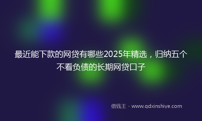 最近能下款的网贷有哪些2025年精选，归纳五个不看负债的长期网贷口子