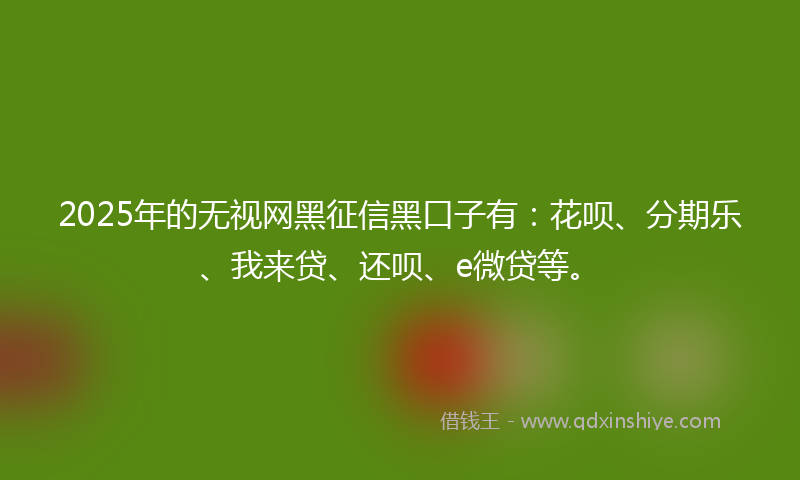 2025年的无视网黑征信黑口子有：花呗、分期乐、我来贷、还呗、e微贷等。