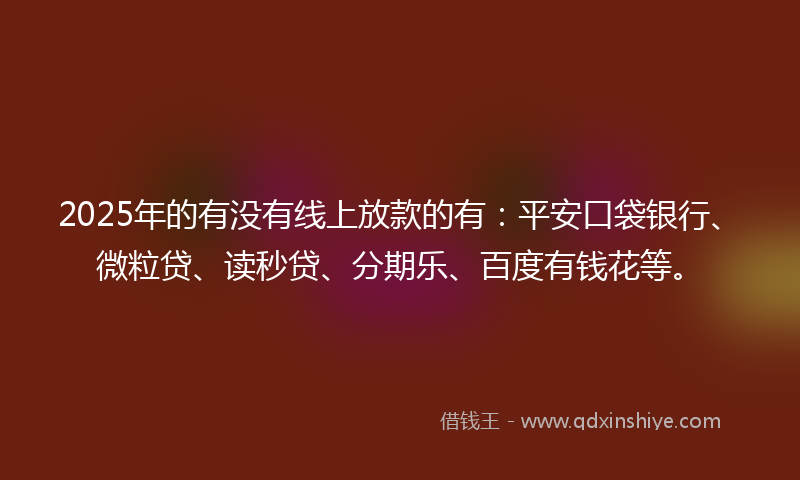 2025年的有没有线上放款的有：平安口袋银行、微粒贷、读秒贷、分期乐、百度有钱花等。