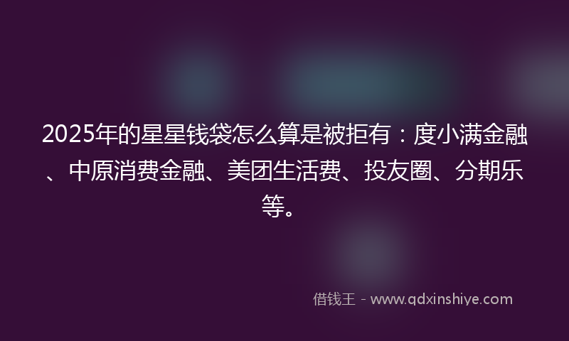 2025年的星星钱袋怎么算是被拒有：度小满金融、中原消费金融、美团生活费、投友圈、分期乐等。