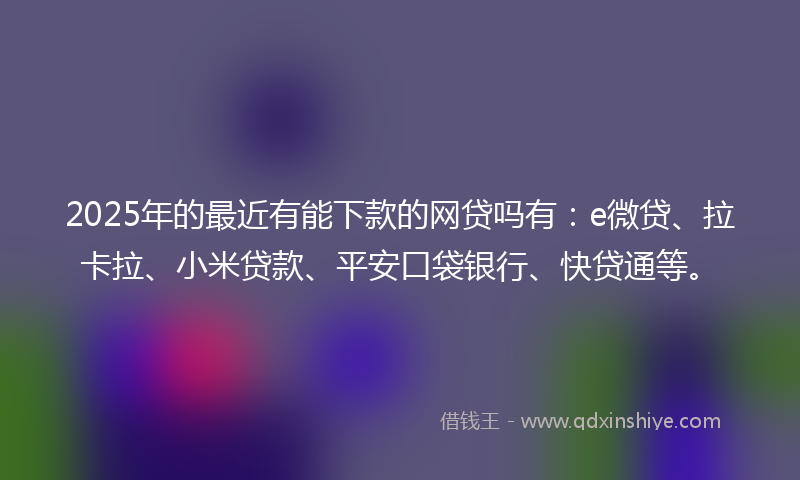2025年的最近有能下款的网贷吗有：e微贷、拉卡拉、小米贷款、平安口袋银行、快贷通等。