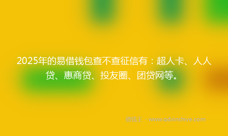 2025年的易借钱包查不查征信有：超人卡、人人贷、惠商贷、投友圈、团贷网等。
