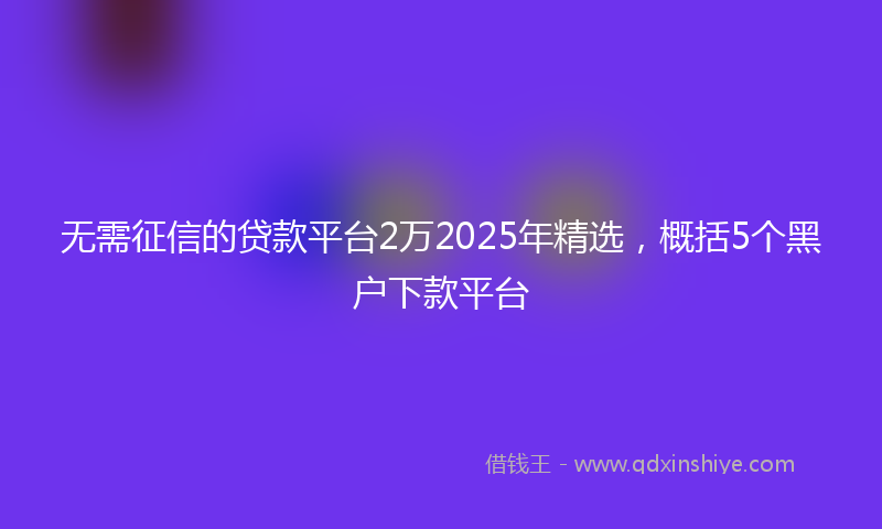 无需征信的贷款平台2万2025年精选，概括5个黑户下款平台