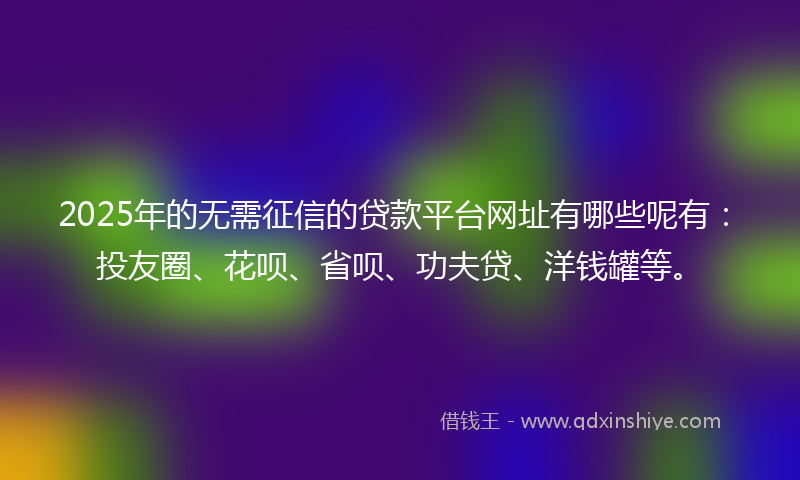 2025年的无需征信的贷款平台网址有哪些呢有：投友圈、花呗、省呗、功夫贷、洋钱罐等。