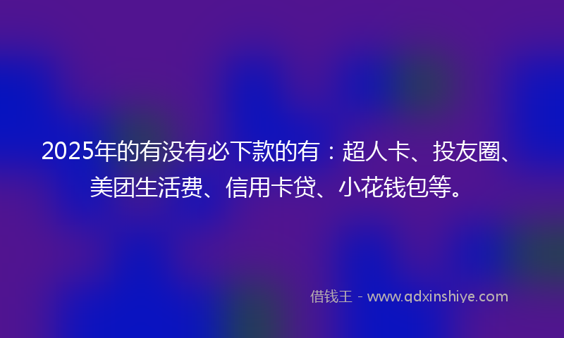 2025年的有没有必下款的有：超人卡、投友圈、美团生活费、信用卡贷、小花钱包等。