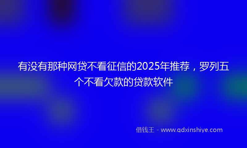 有没有那种网贷不看征信的2025年推荐，罗列五个不看欠款的贷款软件