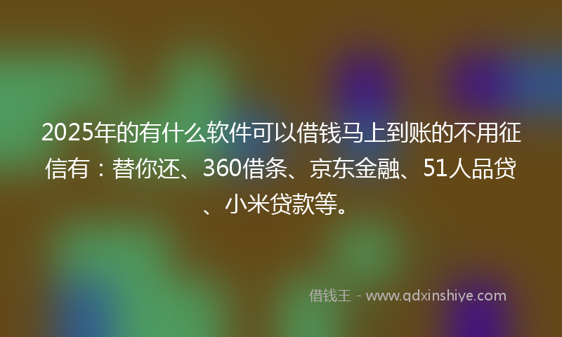 2025年的有什么软件可以借钱马上到账的不用征信有：替你还、360借条、京东金融、51人品贷、小米贷款等。
