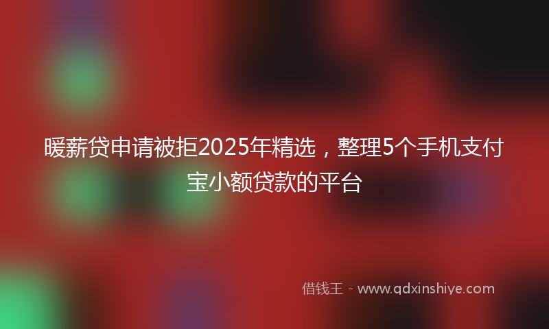 暖薪贷申请被拒2025年精选，整理5个手机支付宝小额贷款的平台