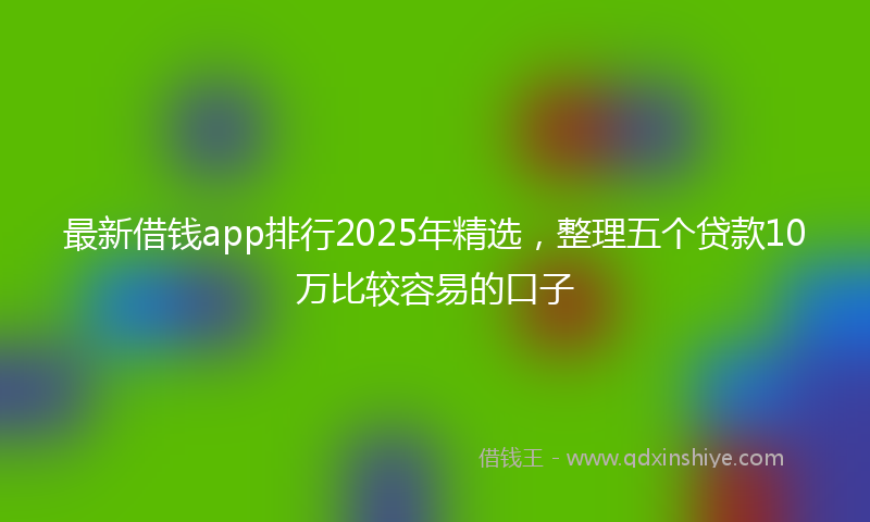 最新借钱app排行2025年精选，整理五个贷款10万比较容易的口子