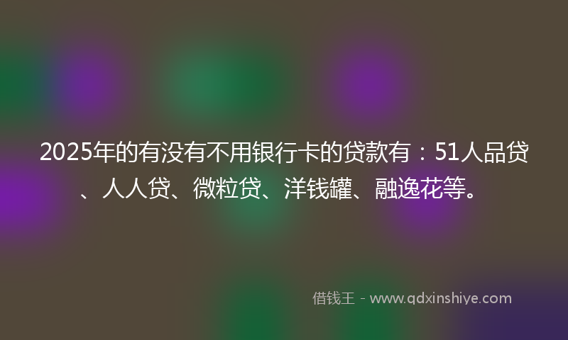 2025年的有没有不用银行卡的贷款有：51人品贷、人人贷、微粒贷、洋钱罐、融逸花等。