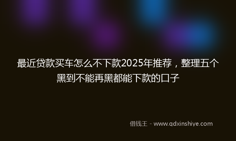 最近贷款买车怎么不下款2025年推荐，整理五个黑到不能再黑都能下款的口子