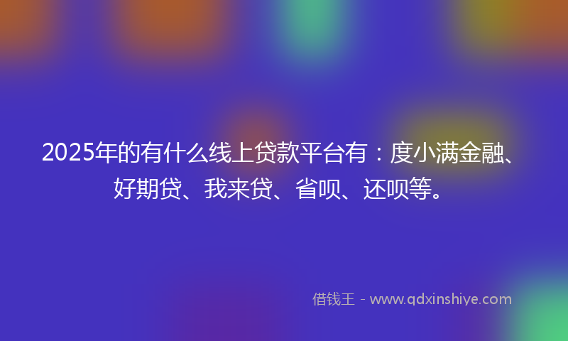 2025年的有什么线上贷款平台有：度小满金融、好期贷、我来贷、省呗、还呗等。