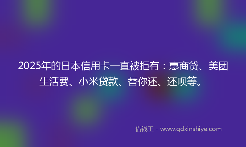 2025年的日本信用卡一直被拒有：惠商贷、美团生活费、小米贷款、替你还、还呗等。