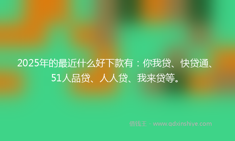 2025年的最近什么好下款有：你我贷、快贷通、51人品贷、人人贷、我来贷等。